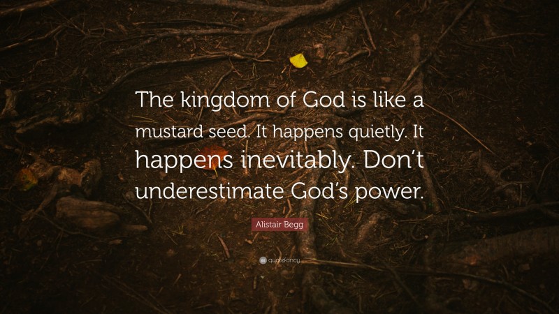 Alistair Begg Quote: “The kingdom of God is like a mustard seed. It happens quietly. It happens inevitably. Don’t underestimate God’s power.”