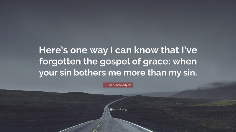 Tullian Tchividjian Quote: “Here’s one way I can know that I’ve forgotten the gospel of grace: when your sin bothers me more than my sin.”