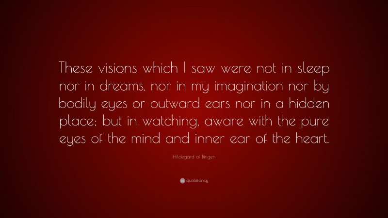 Hildegard of Bingen Quote: “These visions which I saw were not in sleep nor in dreams, nor in my imagination nor by bodily eyes or outward ears nor in a hidden place; but in watching, aware with the pure eyes of the mind and inner ear of the heart.”