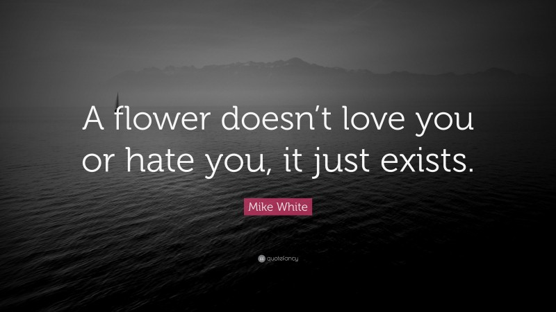 Mike White Quote: “A flower doesn’t love you or hate you, it just exists.”