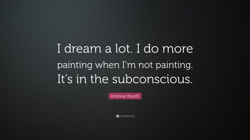 Andrew Wyeth Quote: “I dream a lot. I do more painting when I’m not painting. It’s in the subconscious.”