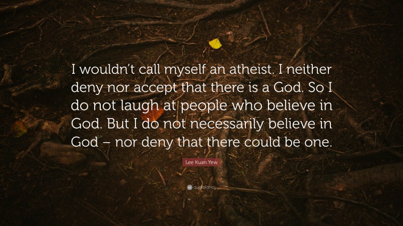 Lee Kuan Yew Quote: “I wouldn’t call myself an atheist. I neither deny nor accept that there is a God. So I do not laugh at people who believe in God. But I do not necessarily believe in God – nor deny that there could be one.”