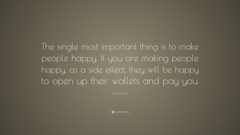 Derek Sivers Quote: “The single most important thing is to make people happy. If you are making people happy, as a side effect, they will be happy to open up their wallets and pay you.”