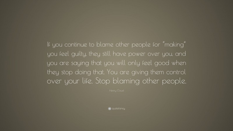 Henry Cloud Quote: “If you continue to blame other people for “making” you feel guilty, they still have power over you, and you are saying that you will only feel good when they stop doing that. You are giving them control over your life. Stop blaming other people.”
