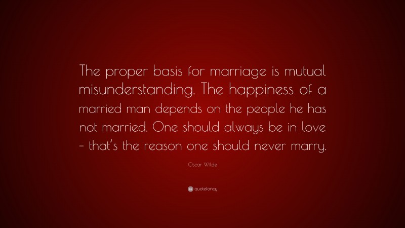 Oscar Wilde Quote: “The proper basis for marriage is mutual misunderstanding. The happiness of a married man depends on the people he has not married. One should always be in love – that’s the reason one should never marry.”