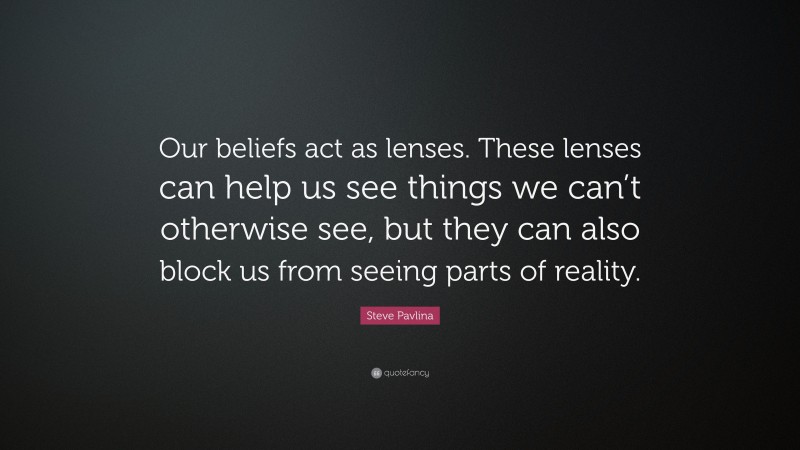 Steve Pavlina Quote: “Our beliefs act as lenses. These lenses can help us see things we can’t otherwise see, but they can also block us from seeing parts of reality.”