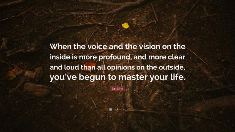 Dr. John Quote: “When the voice and the vision on the inside is more profound, and more clear and loud than all opinions on the outside, you’ve begun to master your life.”