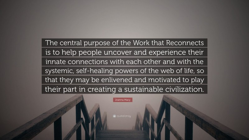 Joanna Macy Quote: “The central purpose of the Work that Reconnects is to help people uncover and experience their innate connections with each other and with the systemic, self-healing powers of the web of life, so that they may be enlivened and motivated to play their part in creating a sustainable civilization.”