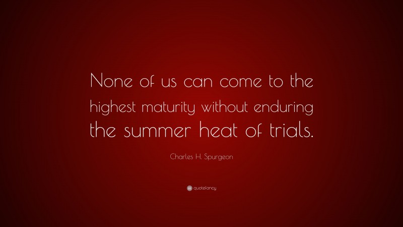 Charles H. Spurgeon Quote: “None of us can come to the highest maturity without enduring the summer heat of trials.”