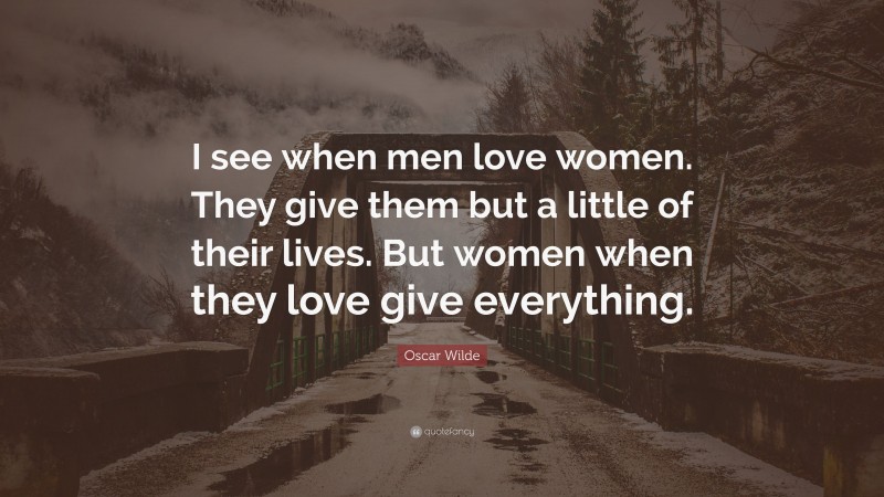 Oscar Wilde Quote: “I see when men love women. They give them but a little of their lives. But women when they love give everything.”