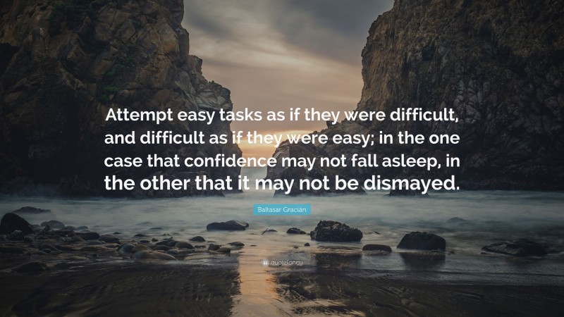 Baltasar Gracián Quote: “Attempt easy tasks as if they were difficult, and difficult as if they were easy; in the one case that confidence may not fall asleep, in the other that it may not be dismayed.”