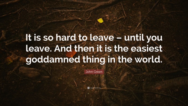 John Green Quote: “It is so hard to leave – until you leave. And then it is the easiest goddamned thing in the world.”