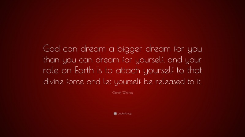 Oprah Winfrey Quote: “God can dream a bigger dream for you than you can dream for yourself, and your role on Earth is to attach yourself to that divine force and let yourself be released to it.”