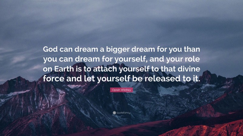 Oprah Winfrey Quote: “God can dream a bigger dream for you than you can dream for yourself, and your role on Earth is to attach yourself to that divine force and let yourself be released to it.”
