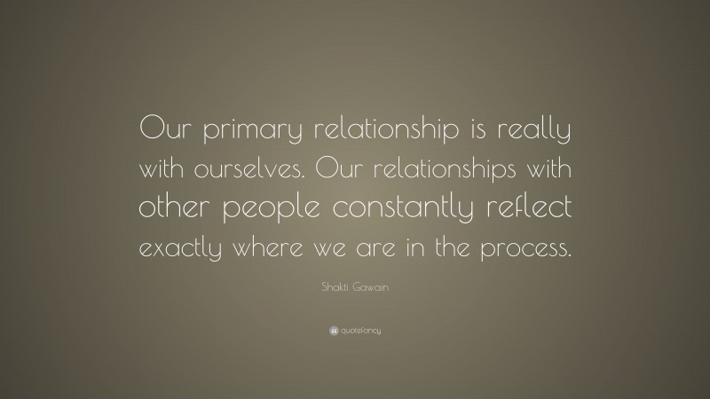 Shakti Gawain Quote: “Our primary relationship is really with ourselves. Our relationships with other people constantly reflect exactly where we are in the process.”