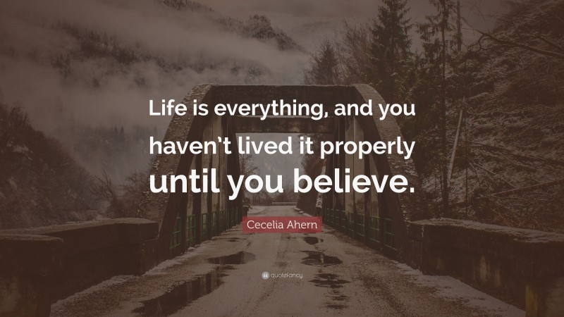 Cecelia Ahern Quote: “Life is everything, and you haven’t lived it properly until you believe.”