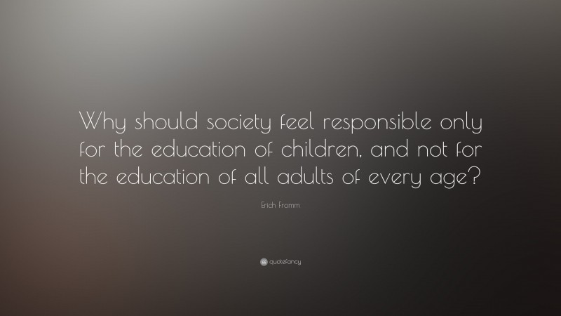 Erich Fromm Quote: “Why should society feel responsible only for the education of children, and not for the education of all adults of every age?”