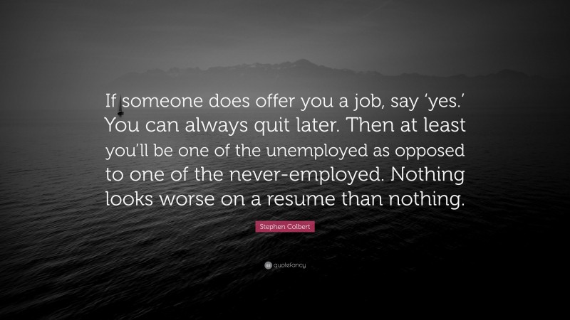 Stephen Colbert Quote: “If someone does offer you a job, say ‘yes.’ You can always quit later. Then at least you’ll be one of the unemployed as opposed to one of the never-employed. Nothing looks worse on a resume than nothing.”