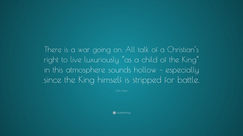 John Piper Quote: “There is a war going on. All talk of a Christian’s right to live luxuriously “as a child of the King” in this atmosphere sounds hollow – especially since the King himself is stripped for battle.”