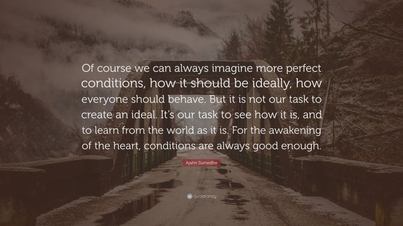 Ajahn Sumedho Quote: “Of course we can always imagine more perfect conditions, how it should be ideally, how everyone should behave. But it is not our task to create an ideal. It’s our task to see how it is, and to learn from the world as it is. For the awakening of the heart, conditions are always good enough.”