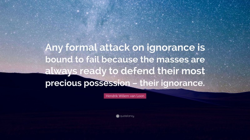 Hendrik Willem van Loon Quote: “Any formal attack on ignorance is bound to fail because the masses are always ready to defend their most precious possession – their ignorance.”