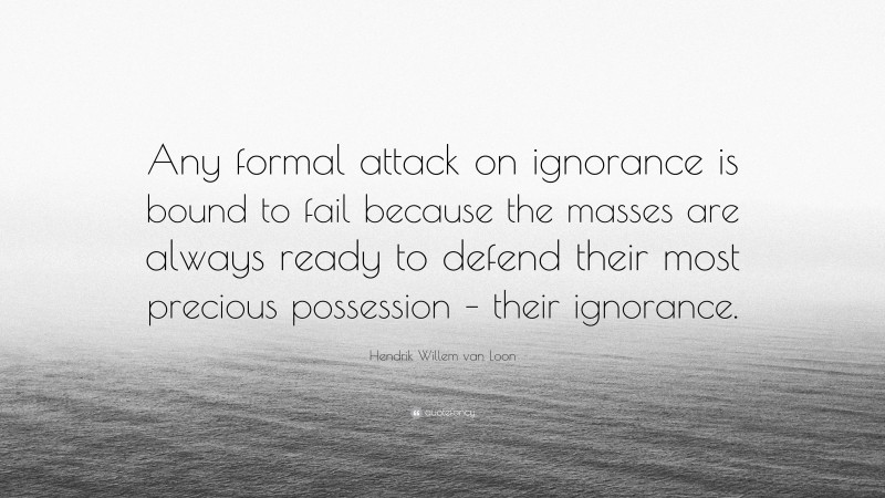 Hendrik Willem van Loon Quote: “Any formal attack on ignorance is bound to fail because the masses are always ready to defend their most precious possession – their ignorance.”