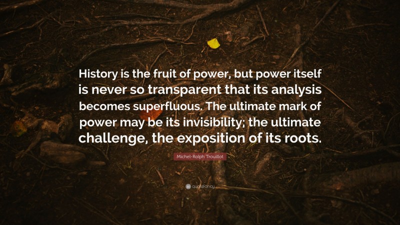 Michel-Rolph Trouillot Quote: “History is the fruit of power, but power itself is never so transparent that its analysis becomes superfluous. The ultimate mark of power may be its invisibility; the ultimate challenge, the exposition of its roots.”