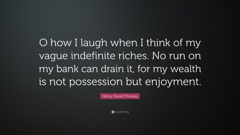 Henry David Thoreau Quote: “O how I laugh when I think of my vague indefinite riches. No run on my bank can drain it, for my wealth is not possession but enjoyment.”