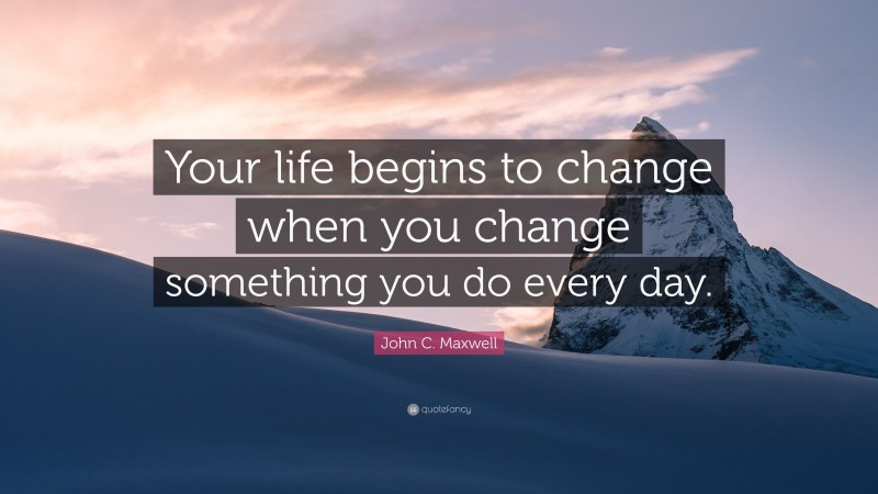 John C. Maxwell Quote: “Your life begins to change when you change something you do every day.”