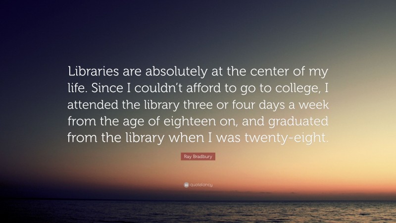 Ray Bradbury Quote: “Libraries are absolutely at the center of my life. Since I couldn’t afford to go to college, I attended the library three or four days a week from the age of eighteen on, and graduated from the library when I was twenty-eight.”