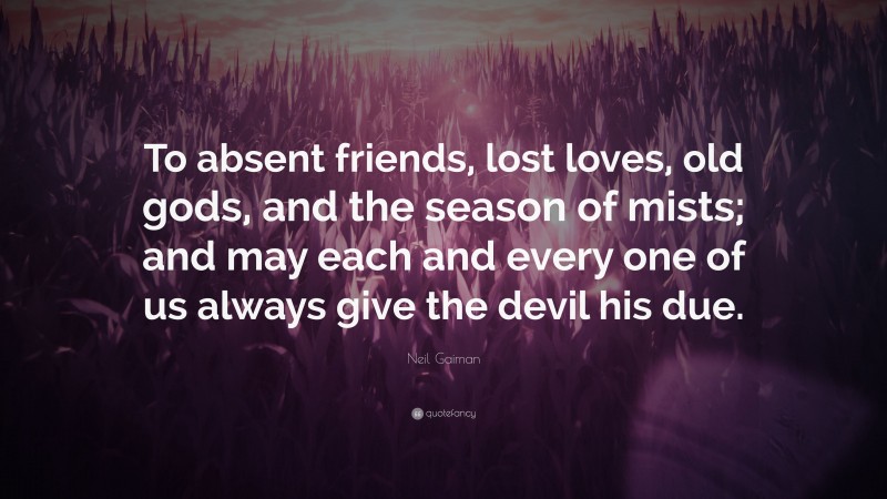 Neil Gaiman Quote: “To absent friends, lost loves, old gods, and the season of mists; and may each and every one of us always give the devil his due.”