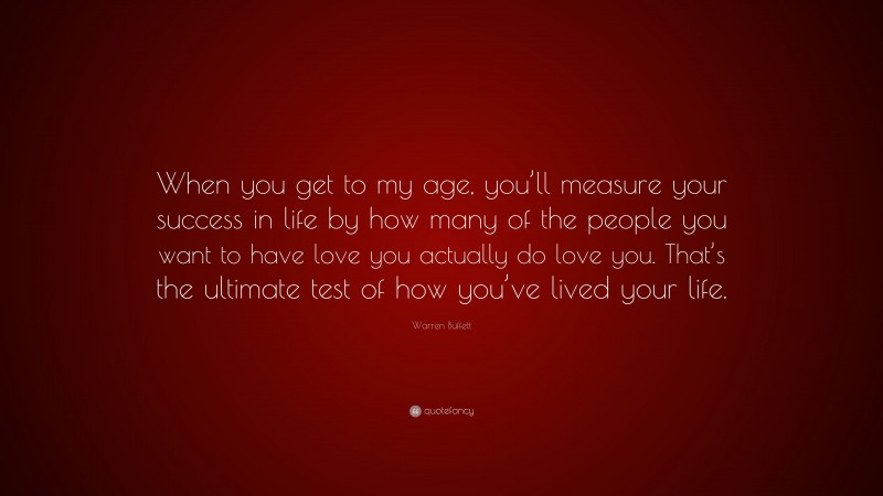 Warren Buffett Quote: “When you get to my age, you’ll measure your success in life by how many of the people you want to have love you actually do love you. That’s the ultimate test of how you’ve lived your life.”