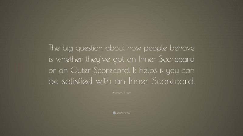 Warren Buffett Quote: “The big question about how people behave is whether they’ve got an Inner Scorecard or an Outer Scorecard. It helps if you can be satisfied with an Inner Scorecard.”