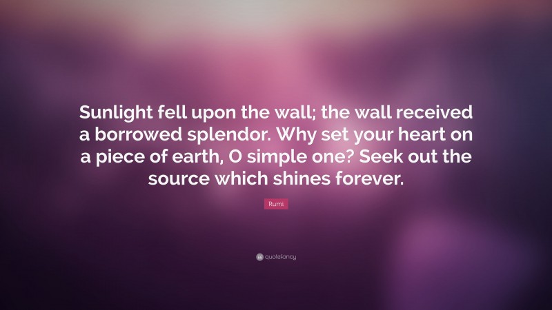 Rumi Quote: “Sunlight fell upon the wall; the wall received a borrowed splendor. Why set your heart on a piece of earth, O simple one? Seek out the source which shines forever.”