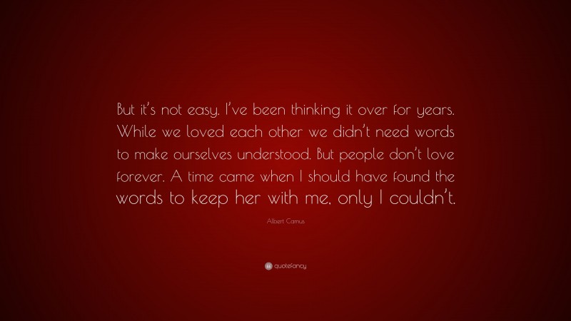 Albert Camus Quote: “But it’s not easy. I’ve been thinking it over for years. While we loved each other we didn’t need words to make ourselves understood. But people don’t love forever. A time came when I should have found the words to keep her with me, only I couldn’t.”