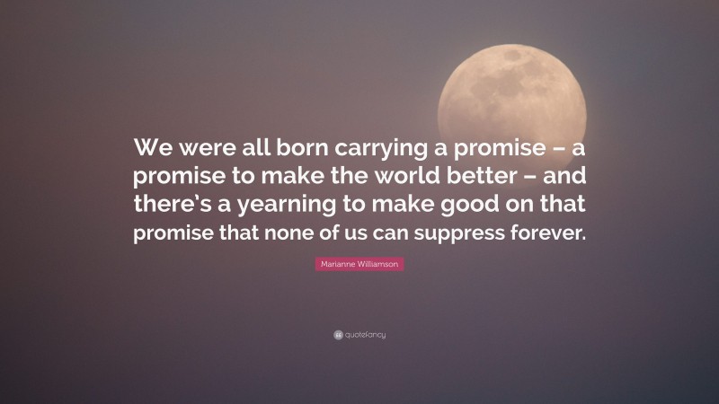 Marianne Williamson Quote: “We were all born carrying a promise – a promise to make the world better – and there’s a yearning to make good on that promise that none of us can suppress forever.”