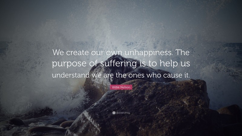 Willie Nelson Quote: “We create our own unhappiness. The purpose of suffering is to help us understand we are the ones who cause it.”