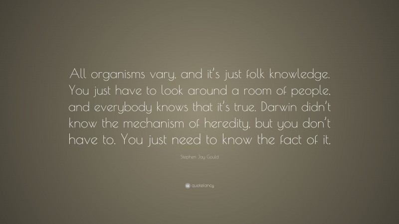 Stephen Jay Gould Quote: “All organisms vary, and it’s just folk knowledge. You just have to look around a room of people, and everybody knows that it’s true. Darwin didn’t know the mechanism of heredity, but you don’t have to. You just need to know the fact of it.”
