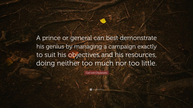 Carl von Clausewitz Quote: “A prince or general can best demonstrate his genius by managing a campaign exactly to suit his objectives and his resources, doing neither too much nor too little.”
