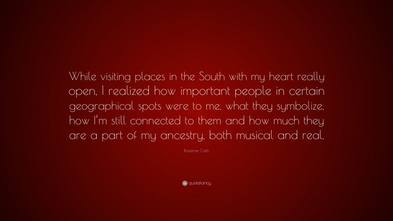 Rosanne Cash Quote: “While visiting places in the South with my heart really open, I realized how important people in certain geographical spots were to me, what they symbolize, how I’m still connected to them and how much they are a part of my ancestry, both musical and real.”