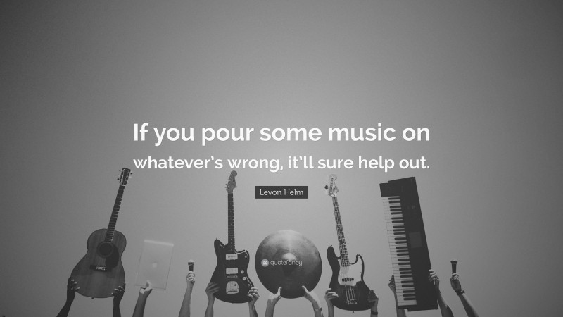 Levon Helm Quote: “If you pour some music on whatever’s wrong, it’ll sure help out.”