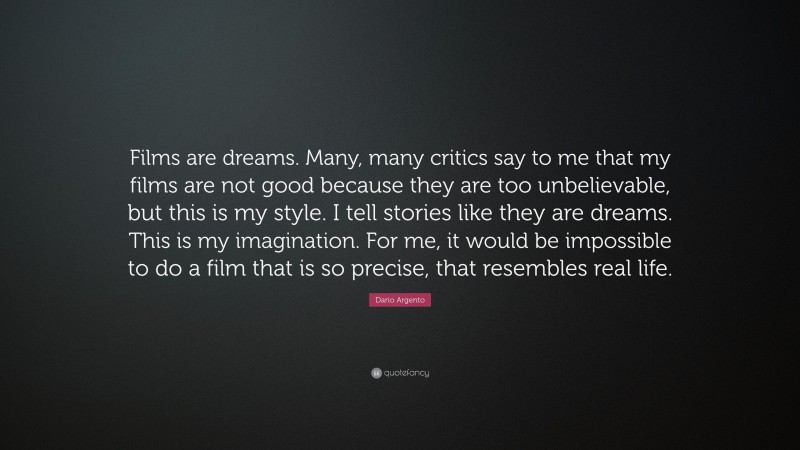 Dario Argento Quote: “Films are dreams. Many, many critics say to me that my films are not good because they are too unbelievable, but this is my style. I tell stories like they are dreams. This is my imagination. For me, it would be impossible to do a film that is so precise, that resembles real life.”