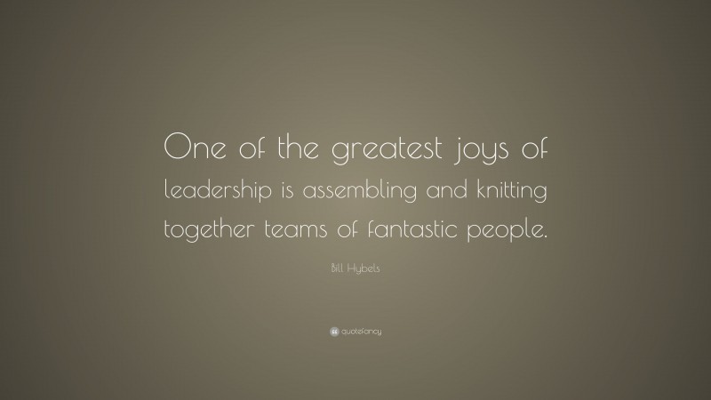 Bill Hybels Quote: “One of the greatest joys of leadership is assembling and knitting together teams of fantastic people.”