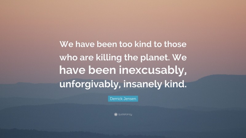 Derrick Jensen Quote: “We have been too kind to those who are killing the planet. We have been inexcusably, unforgivably, insanely kind.”