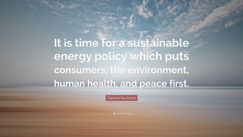 Dennis Kucinich Quote: “It is time for a sustainable energy policy which puts consumers, the environment, human health, and peace first.”