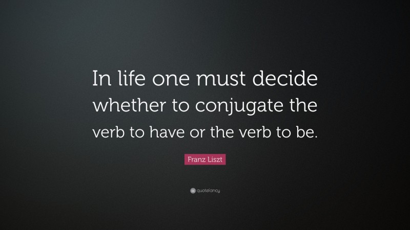 Franz Liszt Quote: “In life one must decide whether to conjugate the verb to have or the verb to be.”
