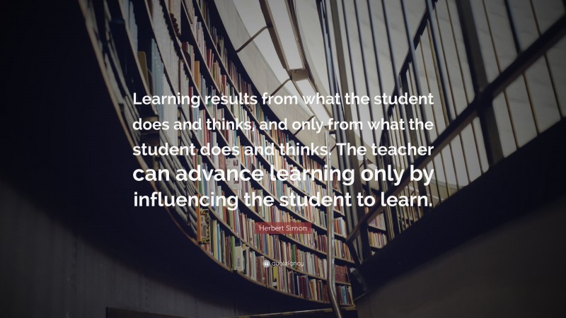 Herbert Simon Quote: “Learning results from what the student does and thinks, and only from what the student does and thinks. The teacher can advance learning only by influencing the student to learn.”