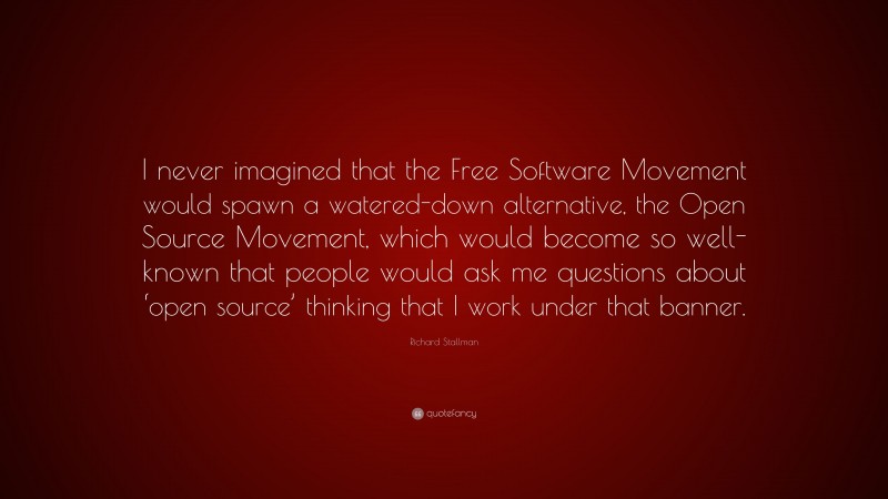 Richard Stallman Quote: “I never imagined that the Free Software Movement would spawn a watered-down alternative, the Open Source Movement, which would become so well-known that people would ask me questions about ‘open source’ thinking that I work under that banner.”