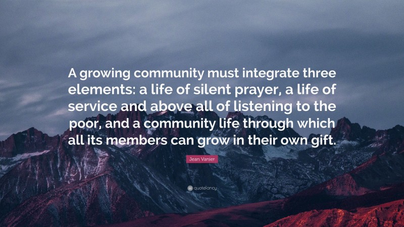 Jean Vanier Quote: “A growing community must integrate three elements: a life of silent prayer, a life of service and above all of listening to the poor, and a community life through which all its members can grow in their own gift.”