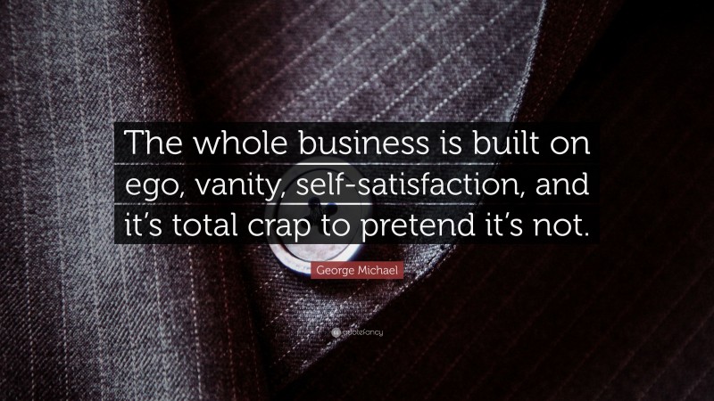 George Michael Quote: “The whole business is built on ego, vanity, self-satisfaction, and it’s total crap to pretend it’s not.”